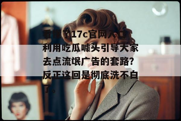 看懂了17c官网入口利用吃瓜噱头引导大家去点流氓广告的套路?反正这回是彻底洗不白了。 看懂了17c官网入口利用吃瓜噱头引导大家去点流氓广告的套路?反正这回是彻底洗不白了。