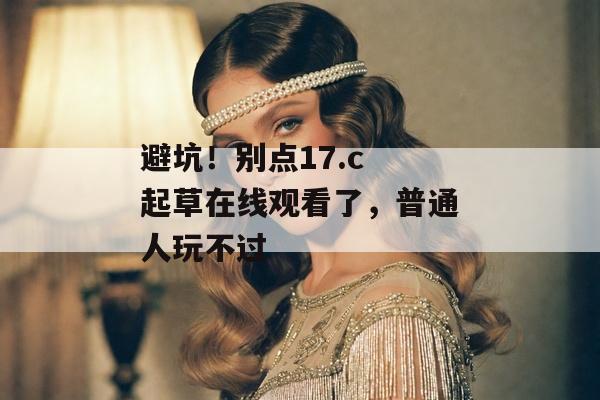 避坑！别点17.c 起草在线观看了，普通人玩不过