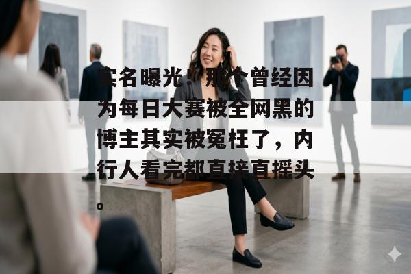 实名曝光！那个曾经因为每日大赛被全网黑的博主其实被冤枉了，内行人看完都直接直摇头。