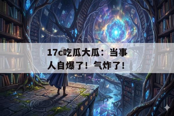 17c吃瓜大瓜：当事人自爆了！气炸了！