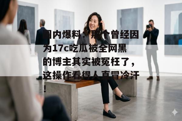 圈内爆料：那个曾经因为17c吃瓜被全网黑的博主其实被冤枉了，这操作看得人直冒冷汗！