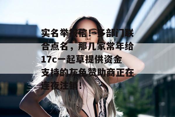 实名举报信！多部门联合点名，那几家常年给17c一起草提供资金支持的灰色赞助商正在连夜注销！