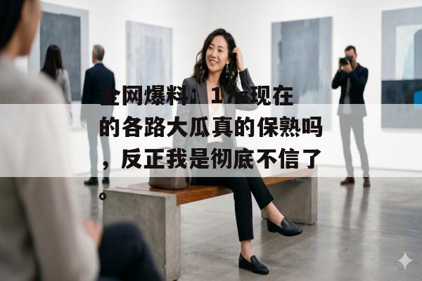 全网爆料：17c现在的各路大瓜真的保熟吗，反正我是彻底不信了。