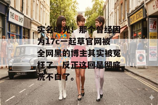 实名曝光！那个曾经因为17c一起草官网被全网黑的博主其实被冤枉了，反正这回是彻底洗不白了。
