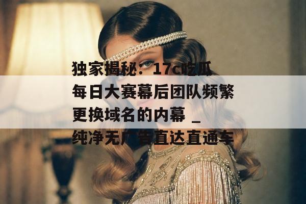 独家揭秘：17c吃瓜每日大赛幕后团队频繁更换域名的内幕 _ 纯净无广告直达直通车