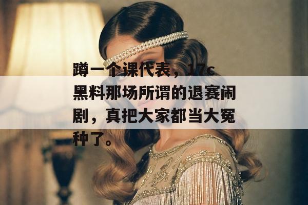 蹲一个课代表，17c黑料那场所谓的退赛闹剧，真把大家都当大冤种了。