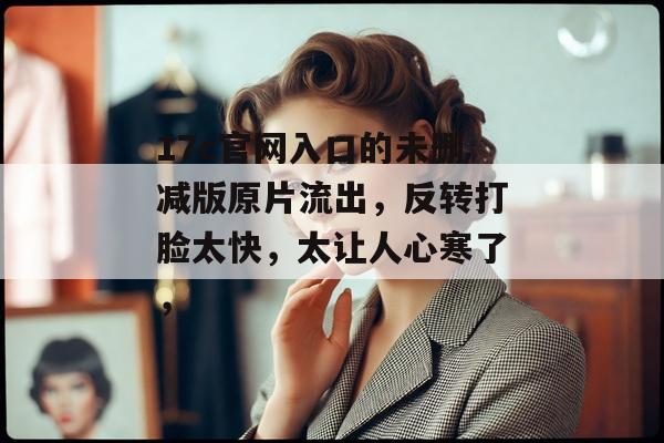 17c官网入口的未删减版原片流出，反转打脸太快，太让人心寒了，