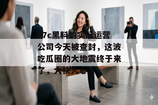 17c黑料的实际运营公司今天被查封，这波吃瓜圈的大地震终于来了，大快人心
